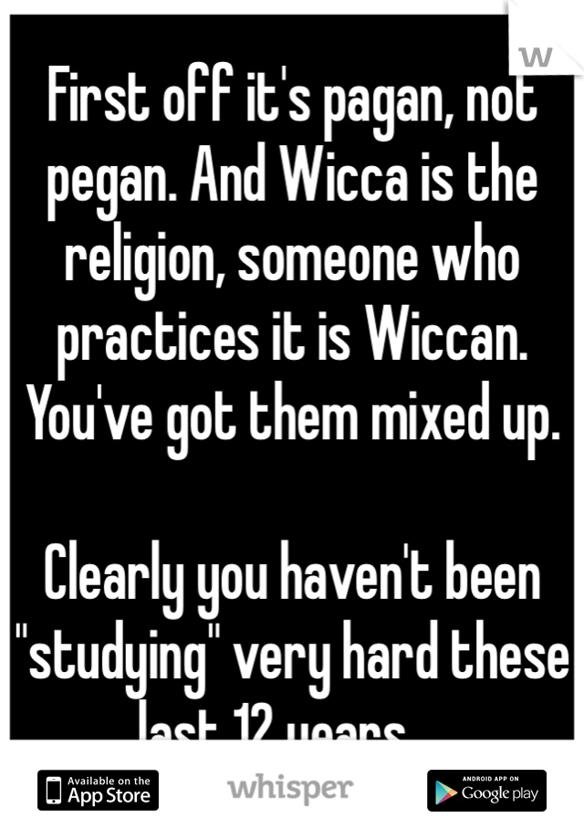 First off it's pagan, not pegan. And Wicca is the religion, someone who practices it is Wiccan. You've got them mixed up.

Clearly you haven't been "studying" very hard these last 12 years....