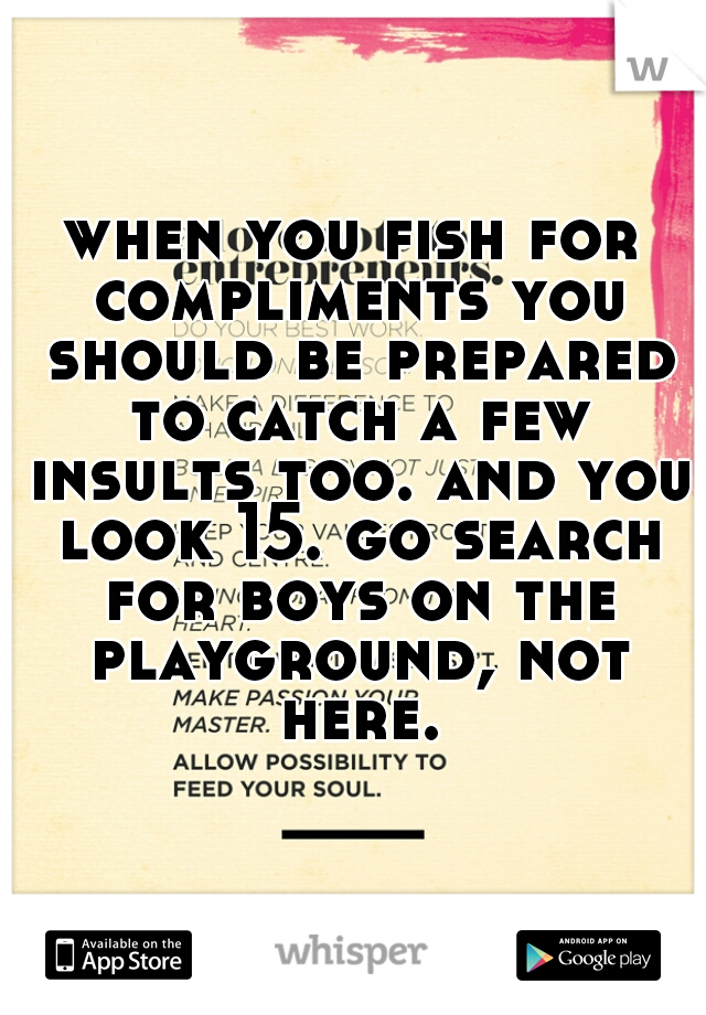 when you fish for compliments you should be prepared to catch a few insults too. and you look 15. go search for boys on the playground, not here.