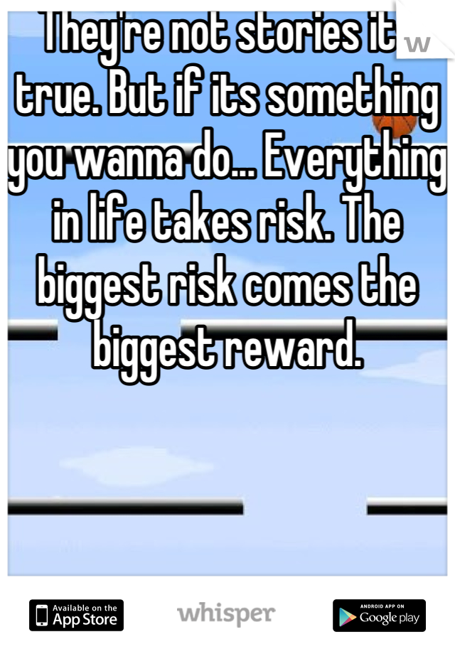 They're not stories its true. But if its something you wanna do... Everything in life takes risk. The biggest risk comes the biggest reward.