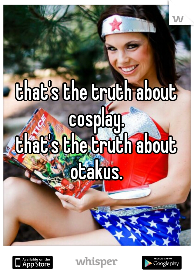 that's the truth about cosplay. 
that's the truth about otakus. 
