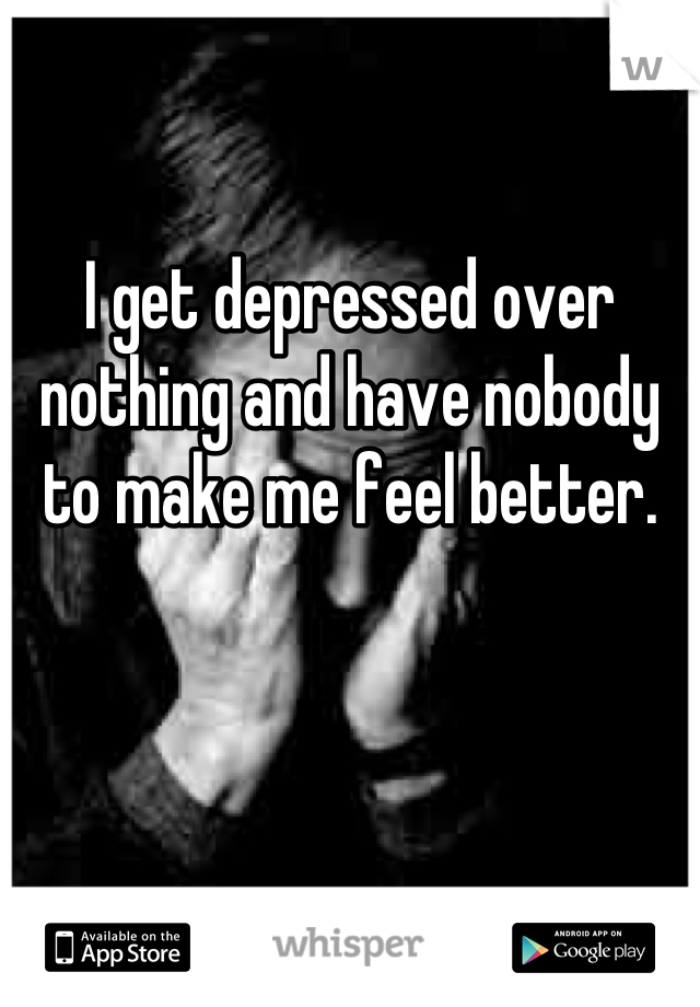 I get depressed over nothing and have nobody to make me feel better.