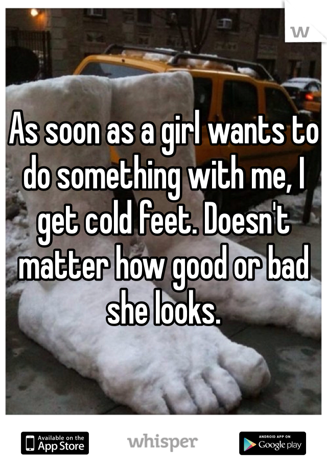 As soon as a girl wants to do something with me, I get cold feet. Doesn't matter how good or bad she looks.