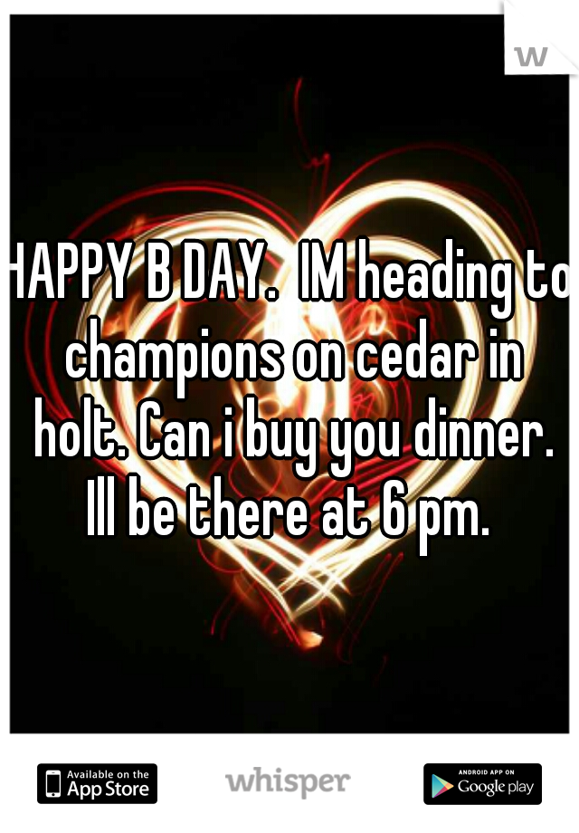 HAPPY B DAY.  IM heading to champions on cedar in holt. Can i buy you dinner. Ill be there at 6 pm. 