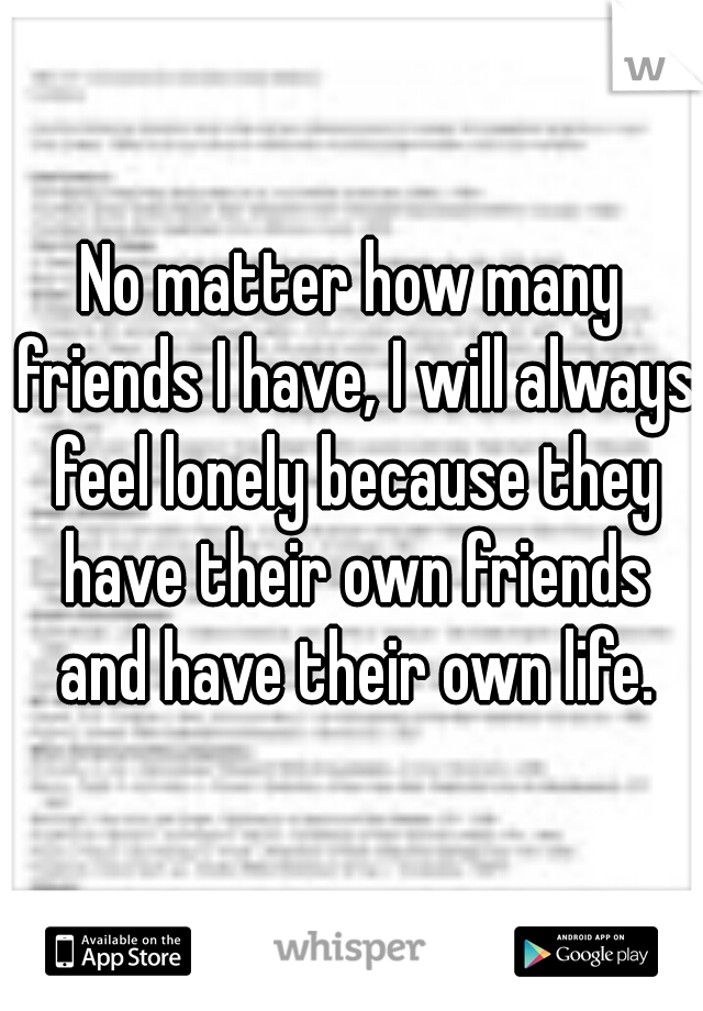 No matter how many friends I have, I will always feel lonely because they have their own friends and have their own life.