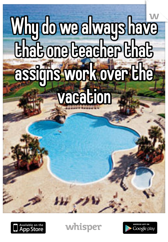 Why do we always have that one teacher that assigns work over the vacation 