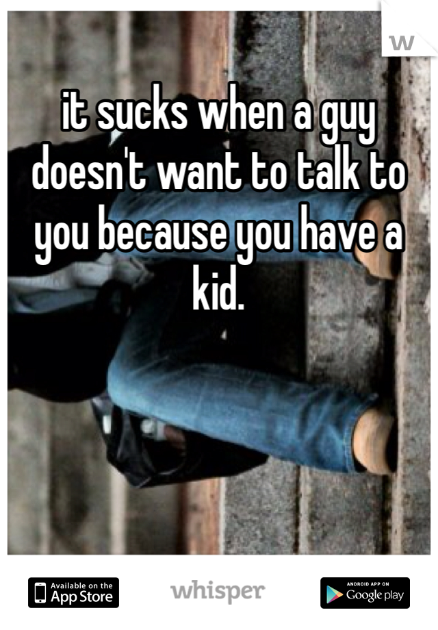it sucks when a guy doesn't want to talk to you because you have a kid.
