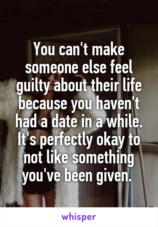 You can't make someone else feel guilty about their life because you haven't had a date in a while. It's perfectly okay to not like something you've been given. 