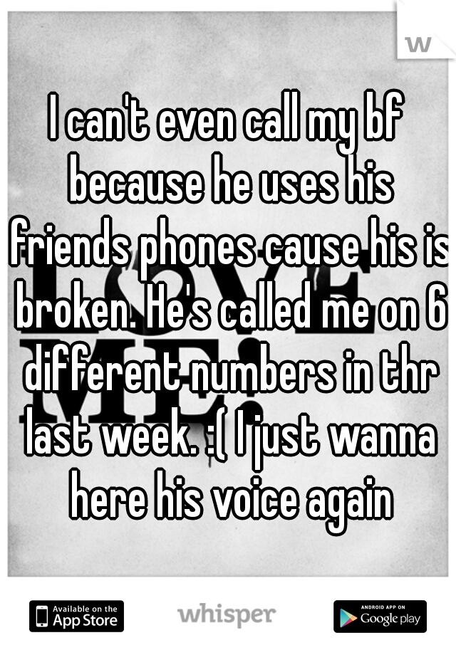 I can't even call my bf because he uses his friends phones cause his is broken. He's called me on 6 different numbers in thr last week. :( I just wanna here his voice again