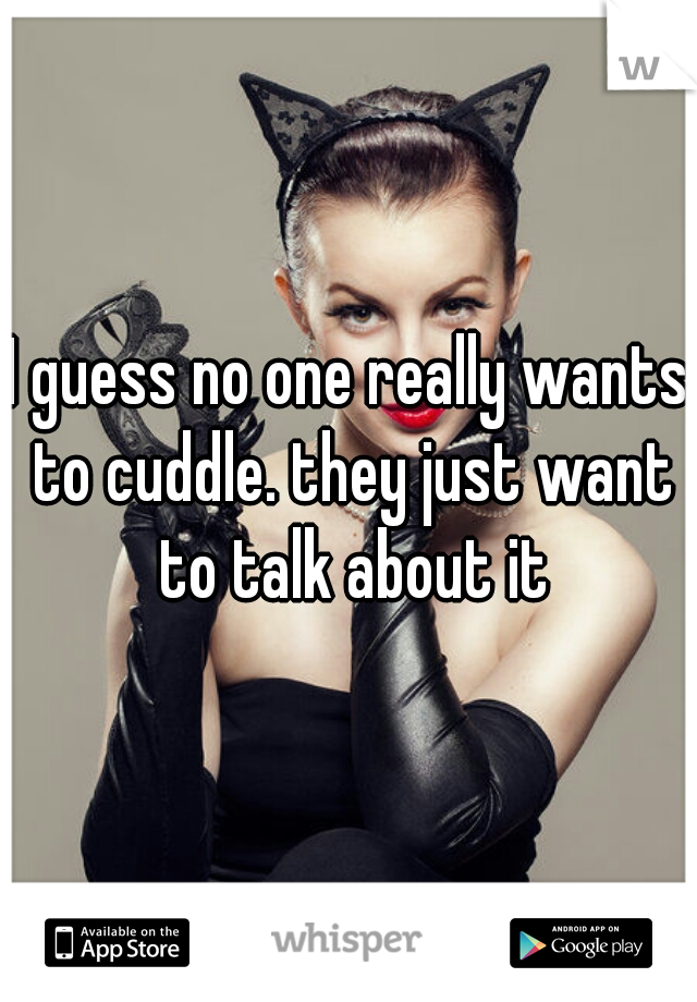 I guess no one really wants to cuddle. they just want to talk about it