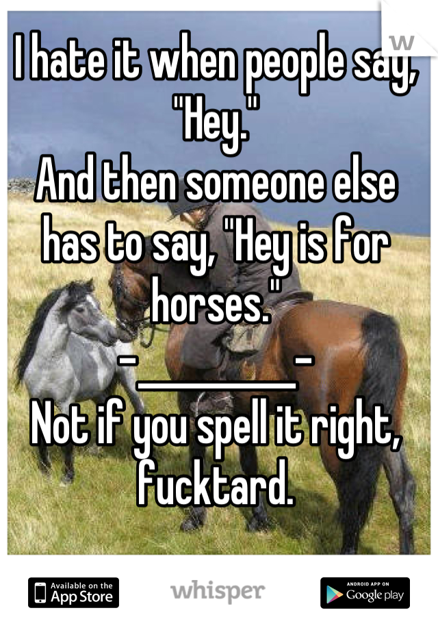 I hate it when people say, "Hey."
And then someone else has to say, "Hey is for horses."
-__________-
Not if you spell it right, fucktard.
