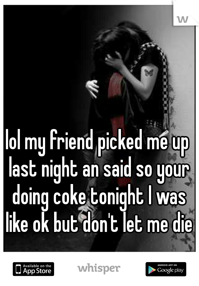 lol my friend picked me up last night an said so your doing coke tonight I was like ok but don't let me die