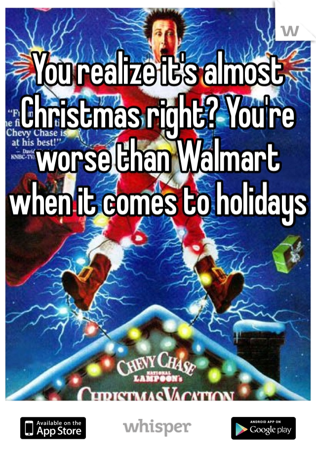 You realize it's almost Christmas right? You're worse than Walmart when it comes to holidays