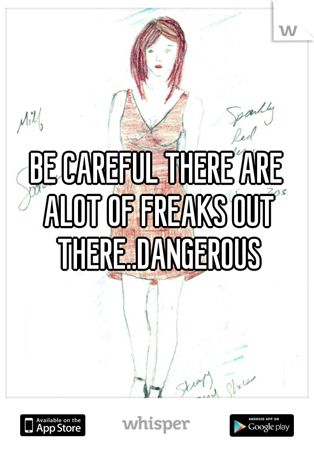 BE CAREFUL THERE ARE ALOT OF FREAKS OUT THERE..DANGEROUS