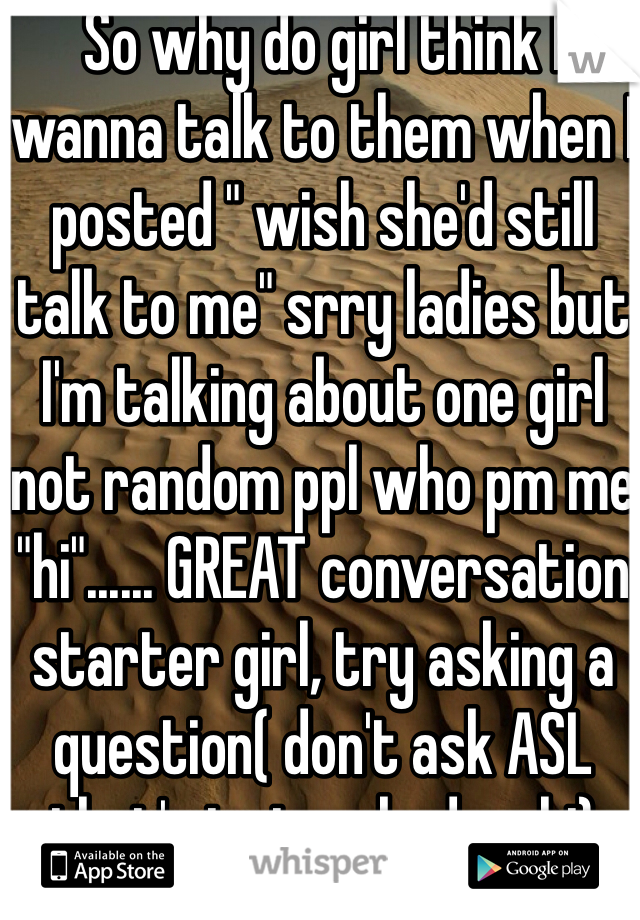 So why do girl think I wanna talk to them when I posted " wish she'd still talk to me" srry ladies but I'm talking about one girl not random ppl who pm me "hi"...... GREAT conversation starter girl, try asking a question( don't ask ASL that's just as bad as hi)