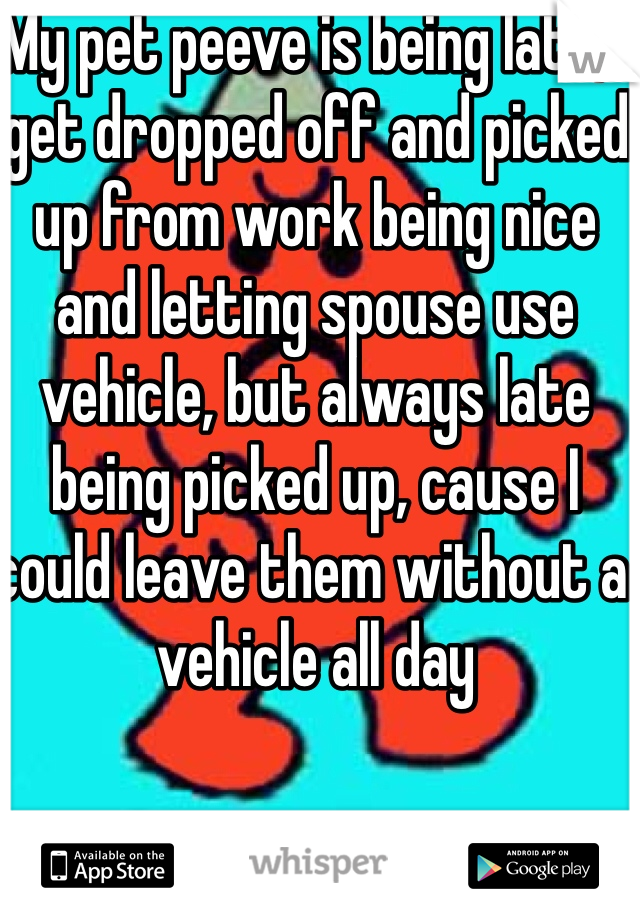 My pet peeve is being late, I get dropped off and picked up from work being nice and letting spouse use vehicle, but always late being picked up, cause I could leave them without a vehicle all day