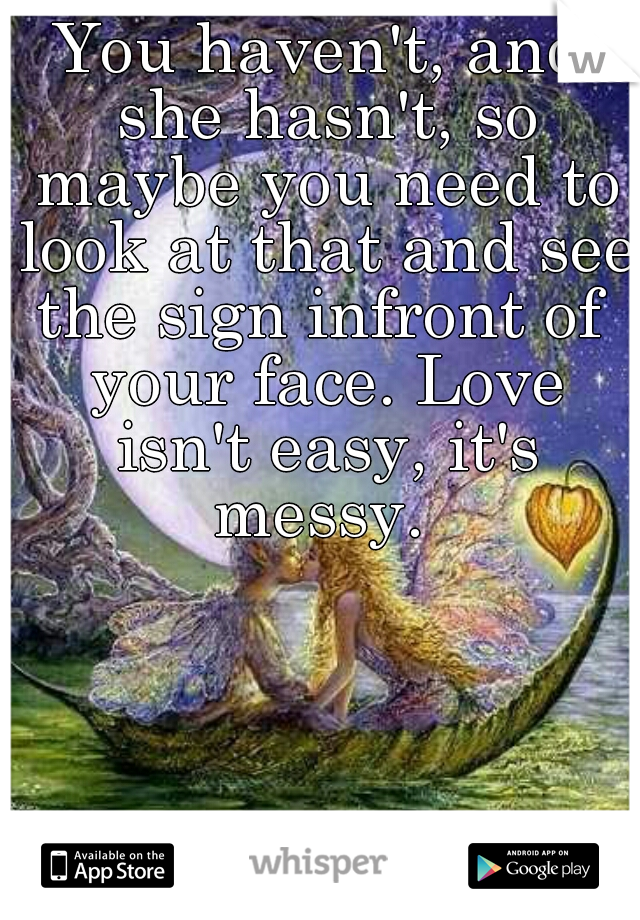 You haven't, and she hasn't, so maybe you need to look at that and see the sign infront of  your face. Love isn't easy, it's messy. 