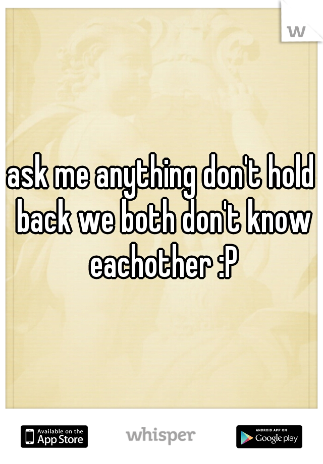ask me anything don't hold back we both don't know eachother :P