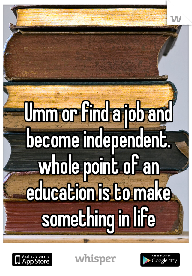 Umm or find a job and become independent. whole point of an education is to make something in life 