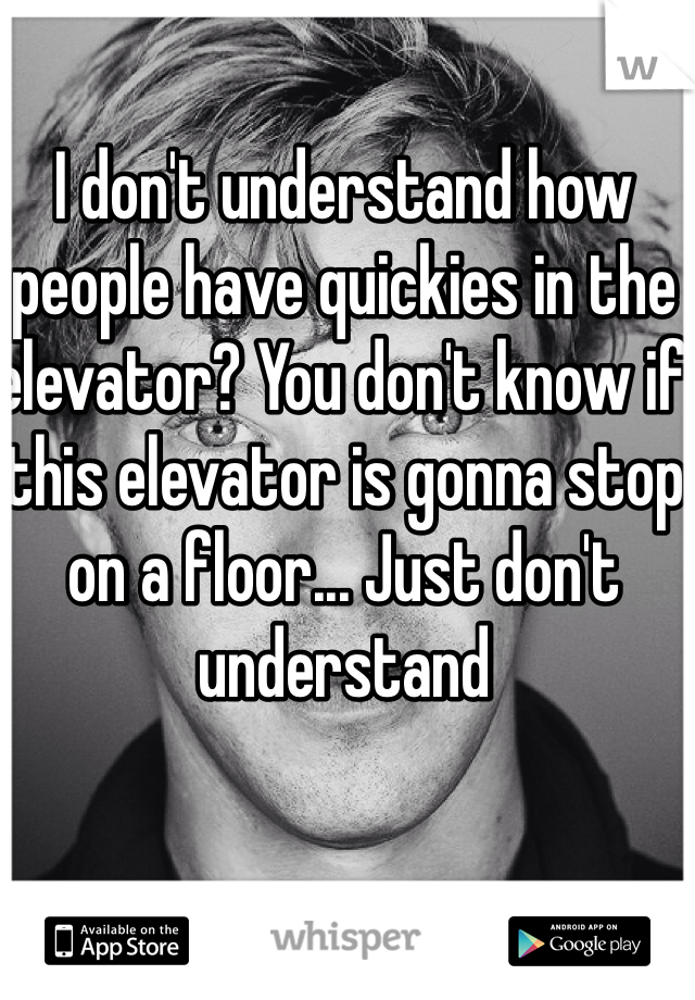 I don't understand how people have quickies in the elevator? You don't know if this elevator is gonna stop on a floor... Just don't understand 