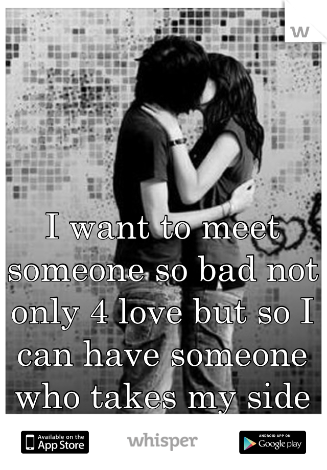 I want to meet someone so bad not only 4 love but so I can have someone who takes my side