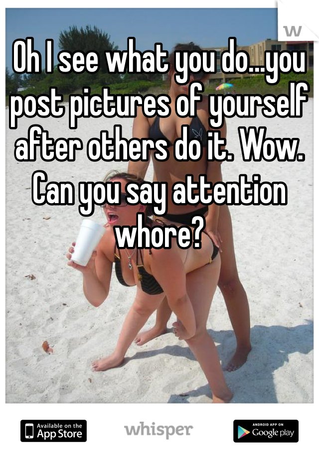 Oh I see what you do...you post pictures of yourself after others do it. Wow. Can you say attention whore? 