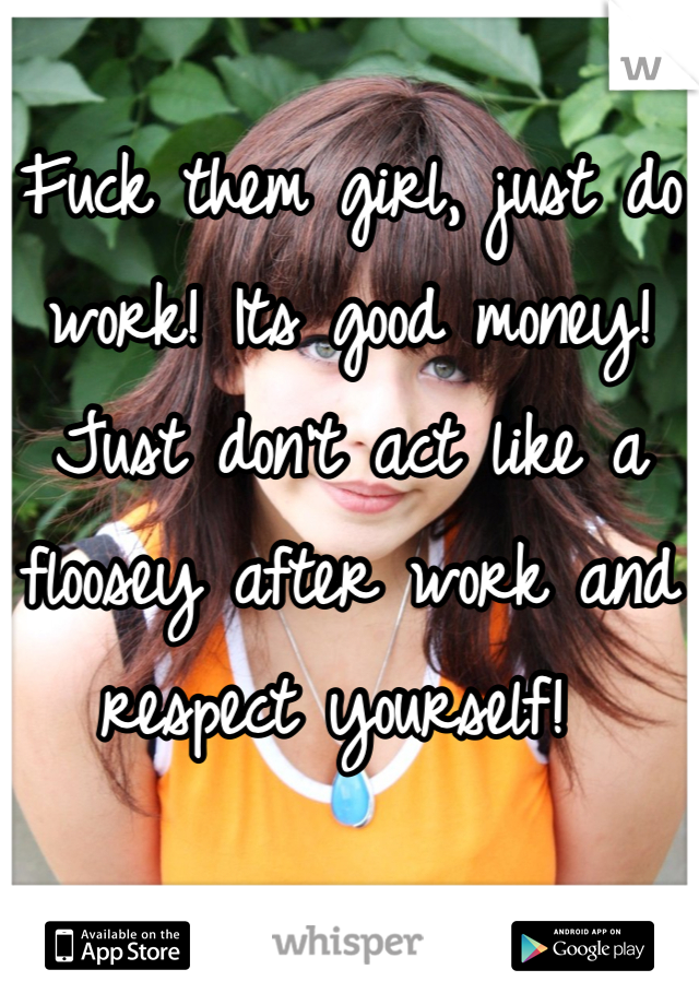 Fuck them girl, just do work! Its good money! Just don't act like a floosey after work and respect yourself! 