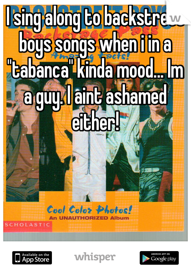 I sing along to backstreet boys songs when i in a "tabanca" kinda mood... Im a guy. I aint ashamed either!