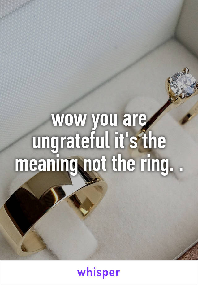 wow you are ungrateful it's the meaning not the ring. .