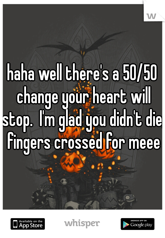 haha well there's a 50/50 change your heart will stop.  I'm glad you didn't die, fingers crossed for meee