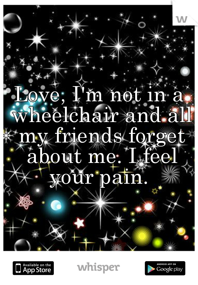 Love, I'm not in a wheelchair and all my friends forget about me. I feel your pain. 