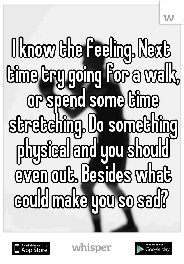 I know the feeling. Next time try going for a walk, or spend some time stretching. Do something physical and you should even out. Besides what could make you so sad? 
