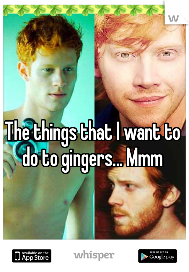 The things that I want to do to gingers... Mmm