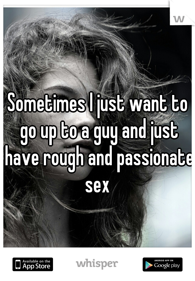 Sometimes I just want to go up to a guy and just have rough and passionate sex 