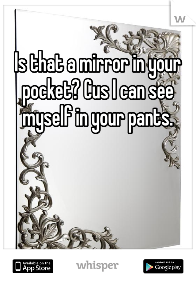 Is that a mirror in your pocket? Cus I can see myself in your pants.