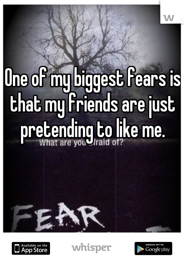One of my biggest fears is that my friends are just pretending to like me.
