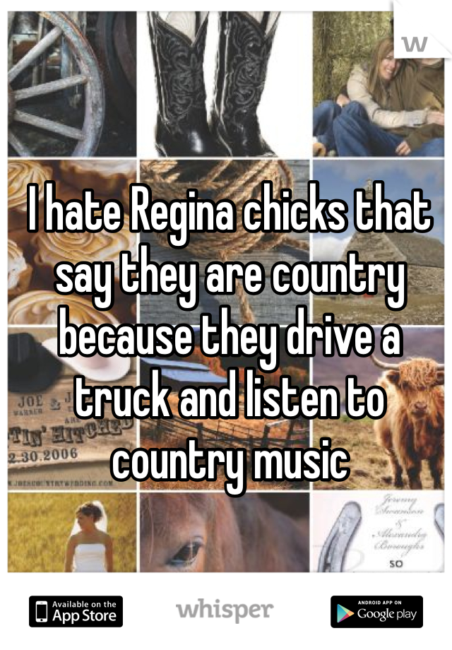 I hate Regina chicks that say they are country because they drive a truck and listen to country music