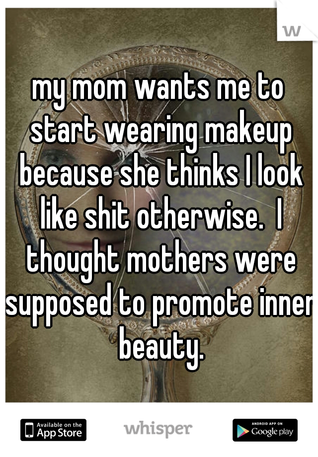 my mom wants me to start wearing makeup because she thinks I look like shit otherwise.  I thought mothers were supposed to promote inner beauty.