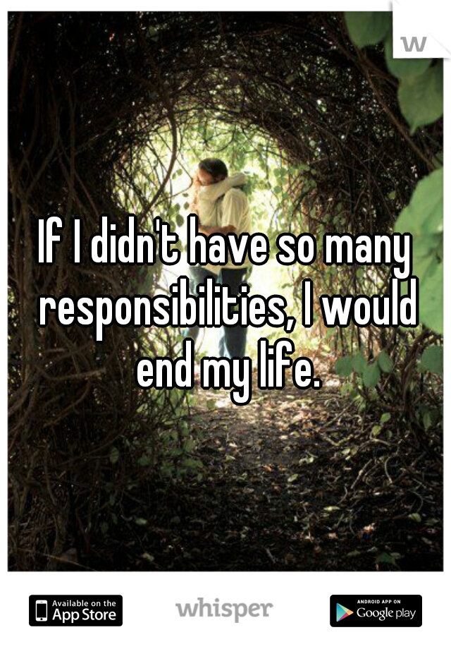 If I didn't have so many responsibilities, I would end my life.
