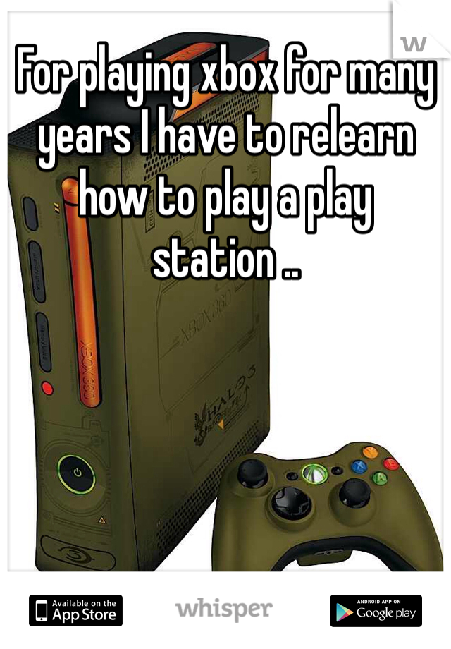 For playing xbox for many years I have to relearn how to play a play station ..