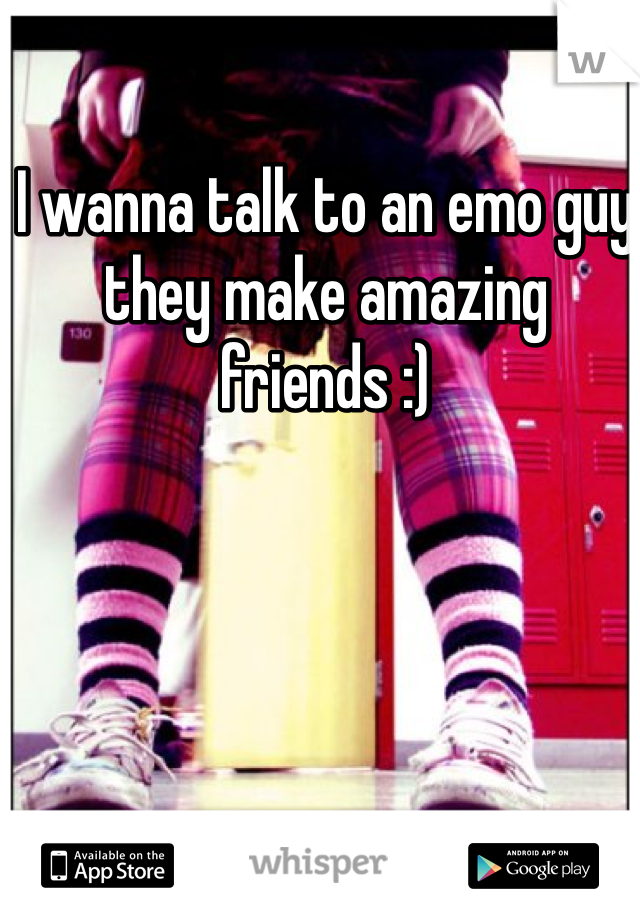 I wanna talk to an emo guy they make amazing friends :) 