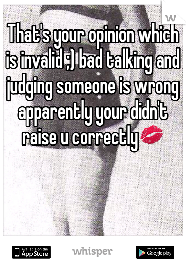 That's your opinion which is invalid ;) bad talking and judging someone is wrong apparently your didn't raise u correctly💋