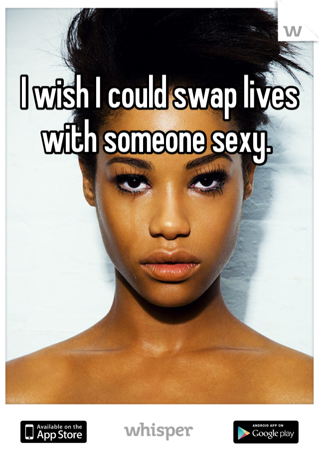 I wish I could swap lives with someone sexy. 