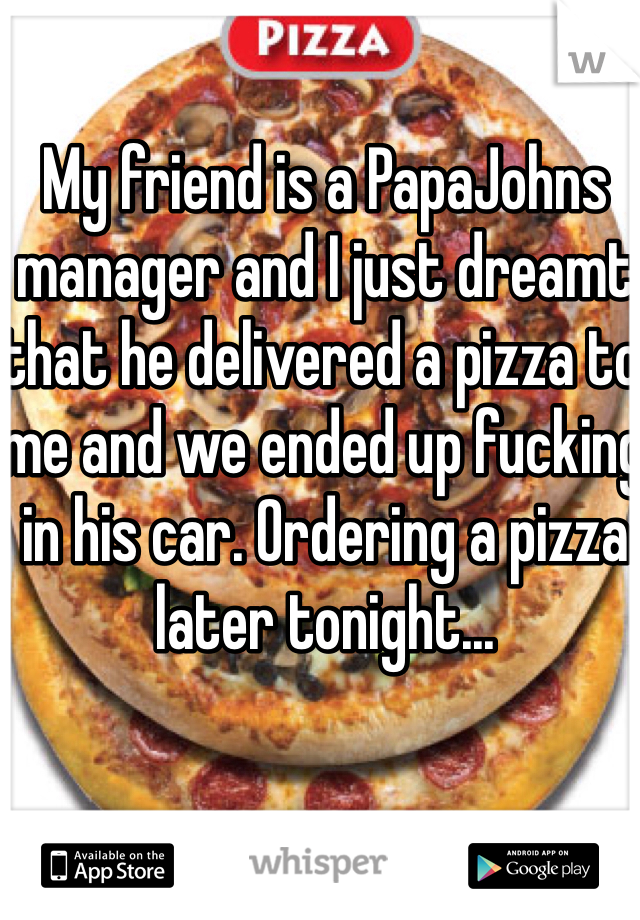My friend is a PapaJohns manager and I just dreamt that he delivered a pizza to me and we ended up fucking in his car. Ordering a pizza later tonight...