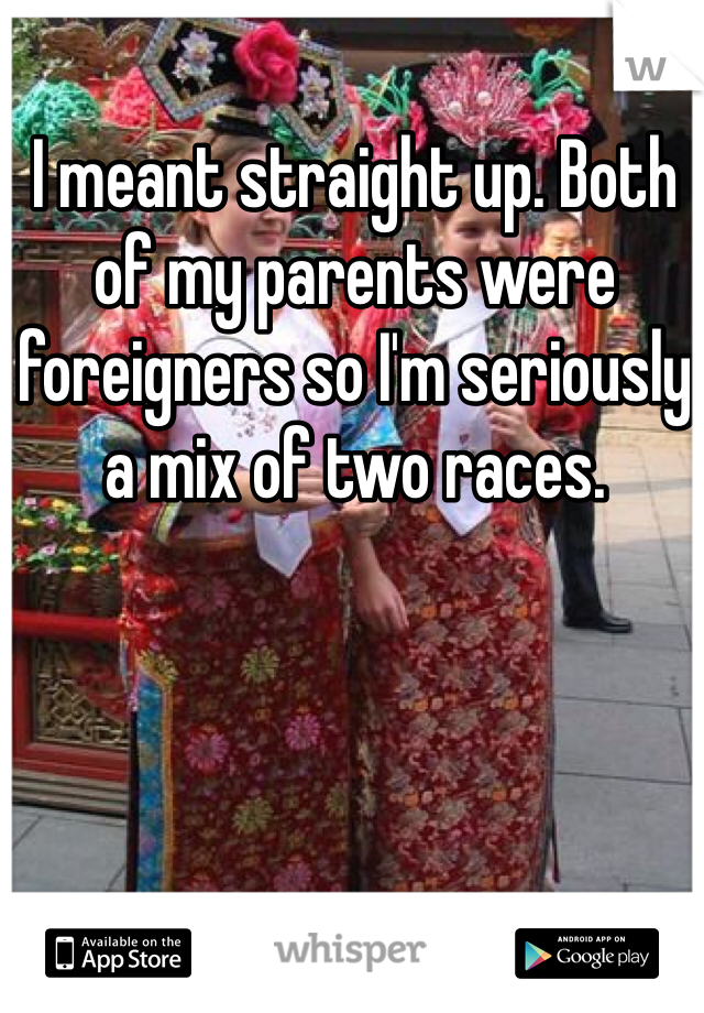 I meant straight up. Both of my parents were foreigners so I'm seriously a mix of two races. 