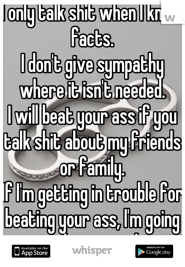 I only talk shit when I know facts.
I don't give sympathy where it isn't needed.
I will beat your ass if you talk shit about my friends or family. 
If I'm getting in trouble for beating your ass, I'm going to make it worth it.
