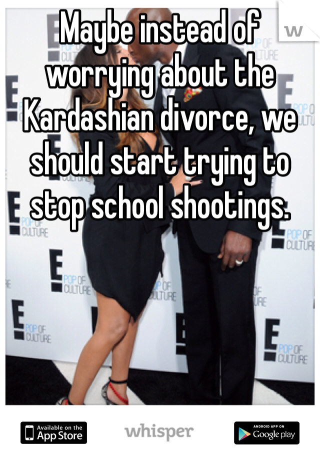 Maybe instead of worrying about the Kardashian divorce, we should start trying to stop school shootings. 