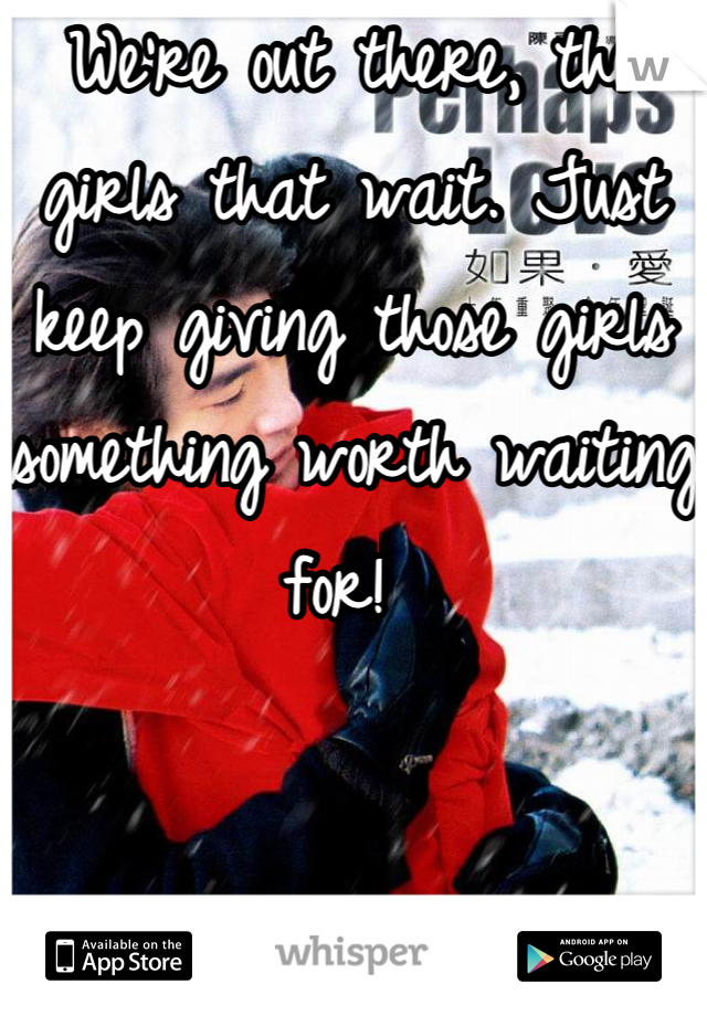 We're out there, the girls that wait. Just keep giving those girls something worth waiting for! 