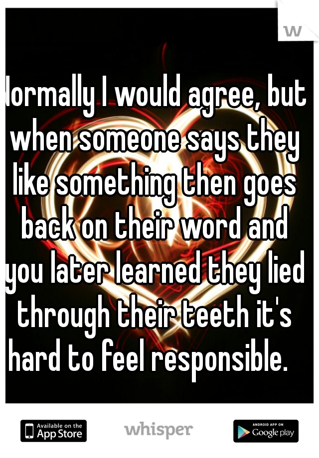 Normally I would agree, but when someone says they like something then goes back on their word and you later learned they lied through their teeth it's hard to feel responsible.  