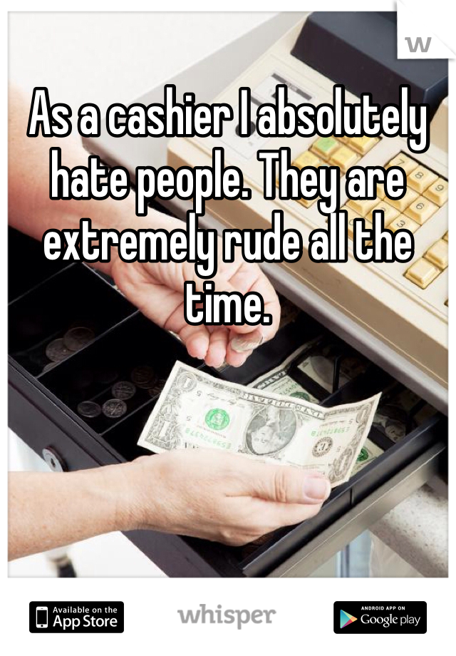 As a cashier I absolutely hate people. They are extremely rude all the time. 