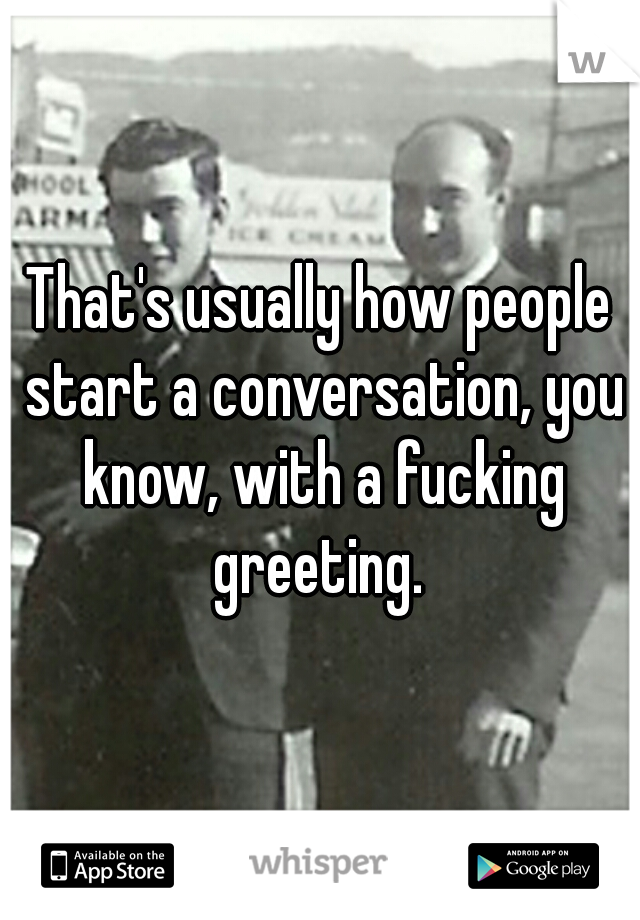 That's usually how people start a conversation, you know, with a fucking greeting. 